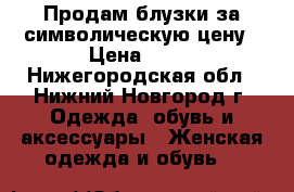 Продам блузки за символическую цену › Цена ­ 50 - Нижегородская обл., Нижний Новгород г. Одежда, обувь и аксессуары » Женская одежда и обувь   